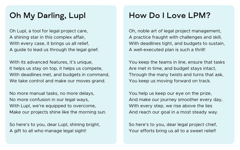 Oh My Darling, Lupl

Oh Lupl, a tool for legal project care,
A shining star in this complex affair,
With every case, it brings us all relief,
A guide to lead us through the legal grief.

With its advanced features, it’s unique,
It helps us stay on top, it helps us compete,
With deadlines met, and budgets in command,
We take control and make our moves grand.

No more manual tasks, no more delays,
No more confusion in our legal ways,
With Lupl, we’re equipped to overcome,
And make our projects shine like the morning sun.

So here’s to you, dear Lupl, shining bright,
A gift to all who manage legal sight!


How Do I Love Thee, LPM?

Oh, noble art of legal project management,
A practice fraught with challenges and skill,
With deadlines tight, and budgets to sustain,
A well-executed plan is such a thrill!

You keep the teams in line, ensure that tasks
Are met in time, and budget stays intact,
And through the many twists and turns that ask,
You keep us moving forward on track.

You help us keep our eye on the prize,
And make our journey smoother every day,
With every step, we rise above the lies
And reach our goal in a most steady way.

So here’s to you, dear legal project chief,
Your efforts bring us all to a sweet relief!